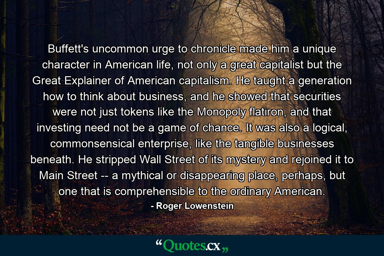 Buffett's uncommon urge to chronicle made him a unique character in American life, not only a great capitalist but the Great Explainer of American capitalism. He taught a generation how to think about business, and he showed that securities were not just tokens like the Monopoly flatiron, and that investing need not be a game of chance. It was also a logical, commonsensical enterprise, like the tangible businesses beneath. He stripped Wall Street of its mystery and rejoined it to Main Street -- a mythical or disappearing place, perhaps, but one that is comprehensible to the ordinary American. - Quote by Roger Lowenstein