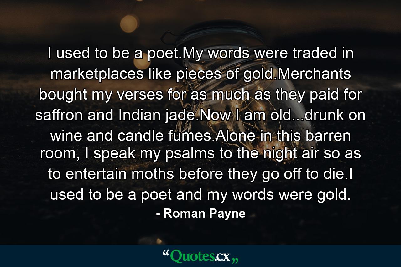 I used to be a poet.My words were traded in marketplaces like pieces of gold.Merchants bought my verses for as much as they paid for saffron and Indian jade.Now I am old...drunk on wine and candle fumes.Alone in this barren room, I speak my psalms to the night air so as to entertain moths before they go off to die.I used to be a poet and my words were gold. - Quote by Roman Payne