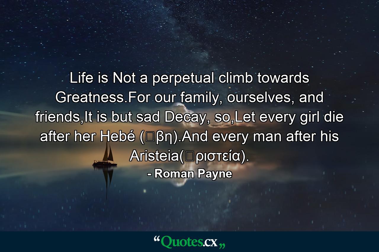 Life is Not a perpetual climb towards Greatness.For our family, ourselves, and friends,It is but sad Decay, so,Let every girl die after her Hebé (Ἥβη).And every man after his Aristeia(ἀριστεία). - Quote by Roman Payne