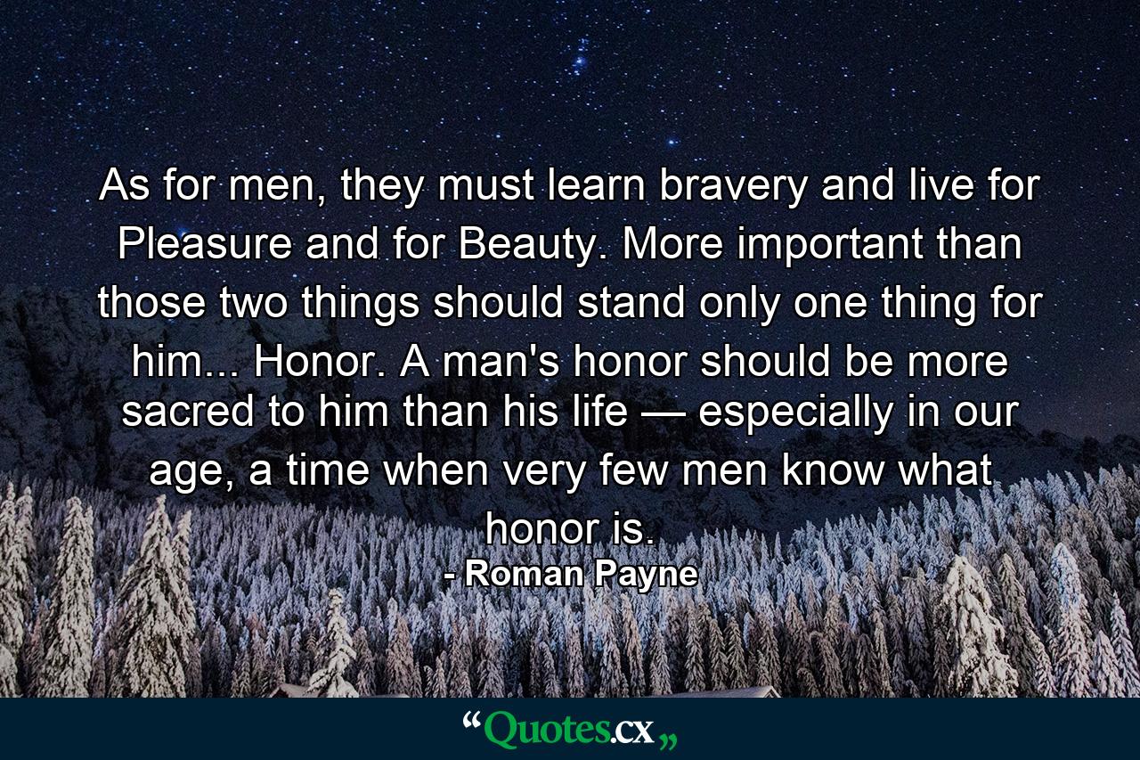 As for men, they must learn bravery and live for Pleasure and for Beauty. More important than those two things should stand only one thing for him... Honor. A man's honor should be more sacred to him than his life — especially in our age, a time when very few men know what honor is. - Quote by Roman Payne