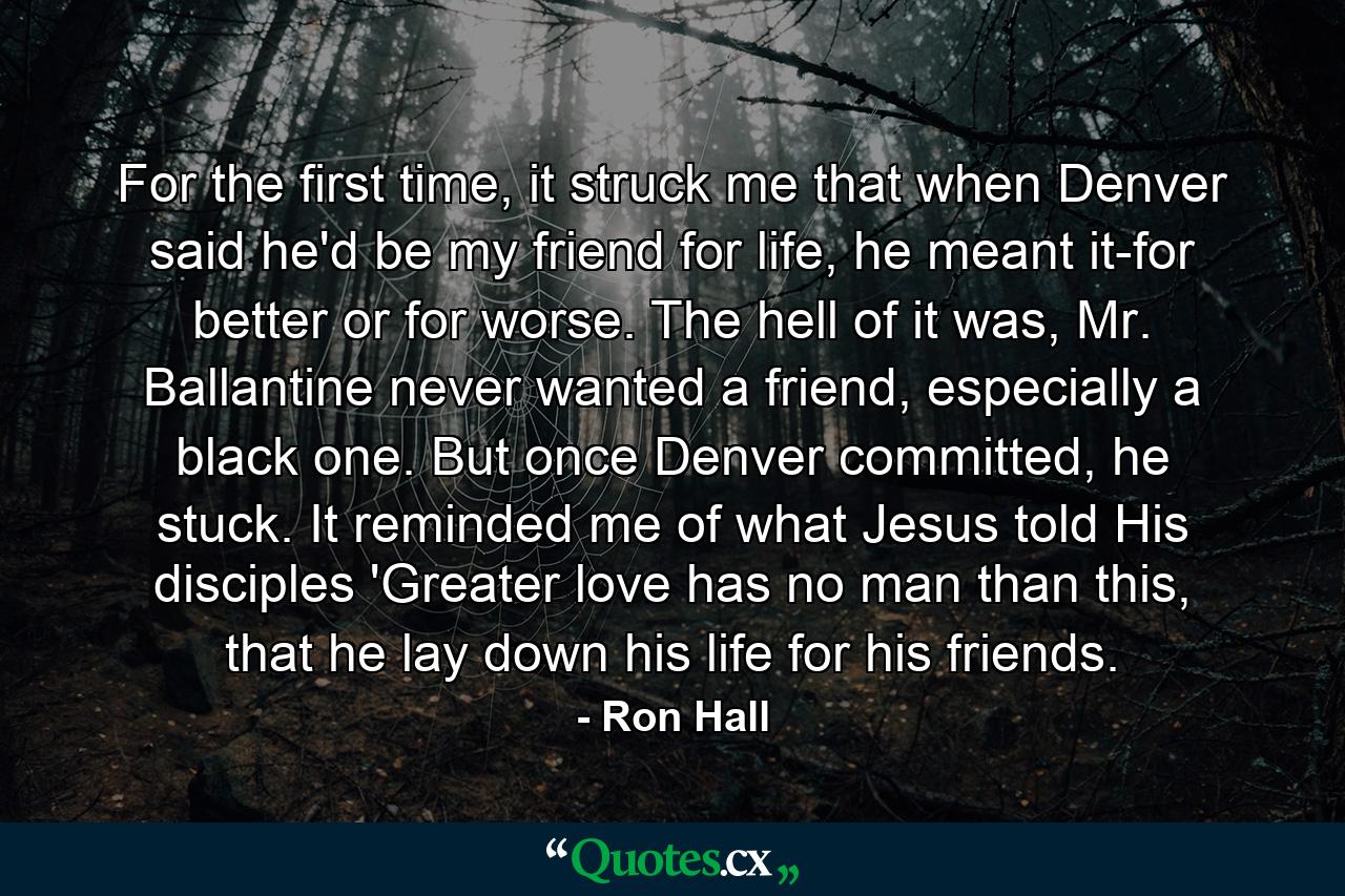 For the first time, it struck me that when Denver said he'd be my friend for life, he meant it-for better or for worse. The hell of it was, Mr. Ballantine never wanted a friend, especially a black one. But once Denver committed, he stuck. It reminded me of what Jesus told His disciples 'Greater love has no man than this, that he lay down his life for his friends. - Quote by Ron Hall