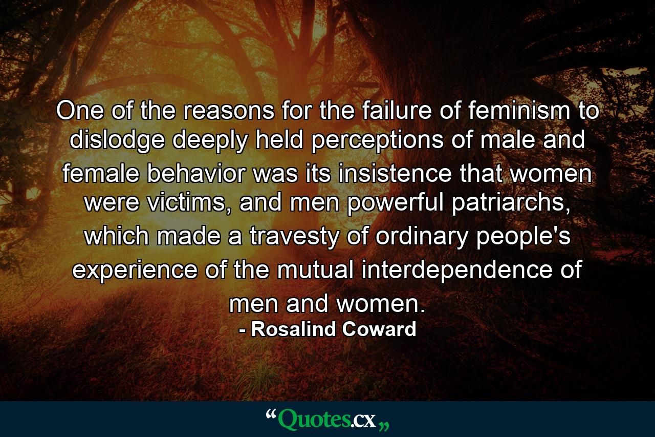 One of the reasons for the failure of feminism to dislodge deeply held perceptions of male and female behavior was its insistence that women were victims, and men powerful patriarchs, which made a travesty of ordinary people's experience of the mutual interdependence of men and women. - Quote by Rosalind Coward