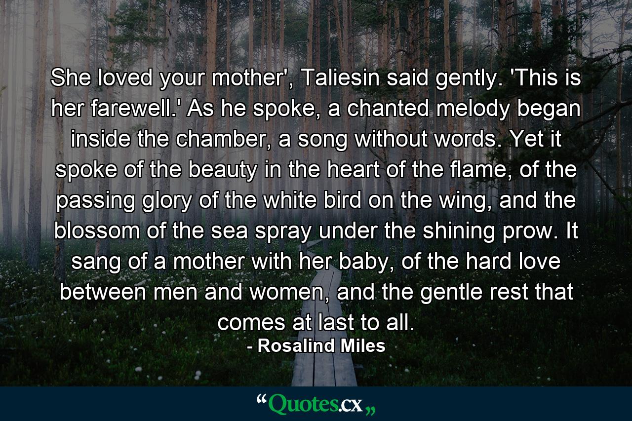 She loved your mother', Taliesin said gently. 'This is her farewell.' As he spoke, a chanted melody began inside the chamber, a song without words. Yet it spoke of the beauty in the heart of the flame, of the passing glory of the white bird on the wing, and the blossom of the sea spray under the shining prow. It sang of a mother with her baby, of the hard love between men and women, and the gentle rest that comes at last to all. - Quote by Rosalind Miles