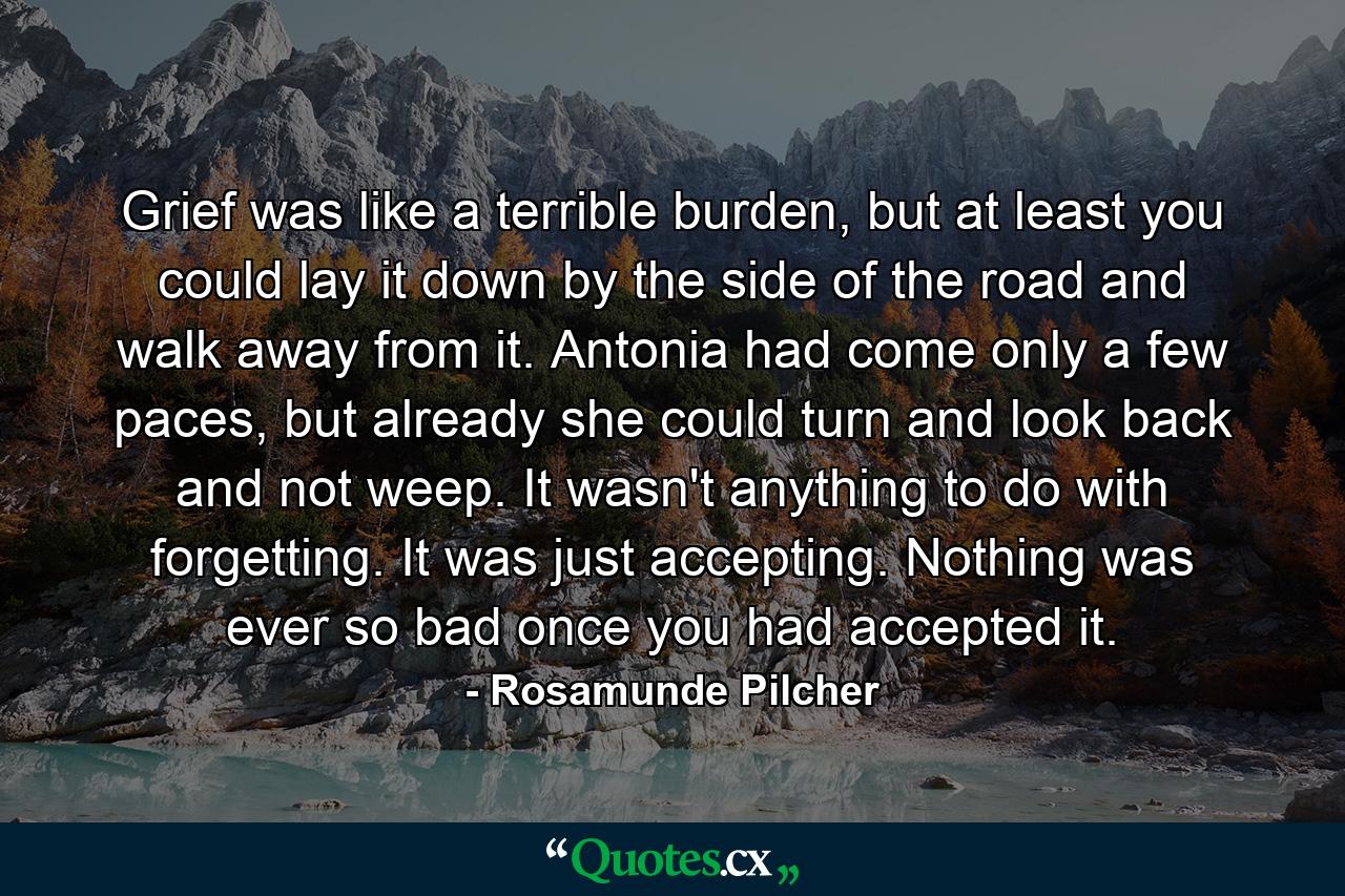 Grief was like a terrible burden, but at least you could lay it down by the side of the road and walk away from it. Antonia had come only a few paces, but already she could turn and look back and not weep. It wasn't anything to do with forgetting. It was just accepting. Nothing was ever so bad once you had accepted it. - Quote by Rosamunde Pilcher