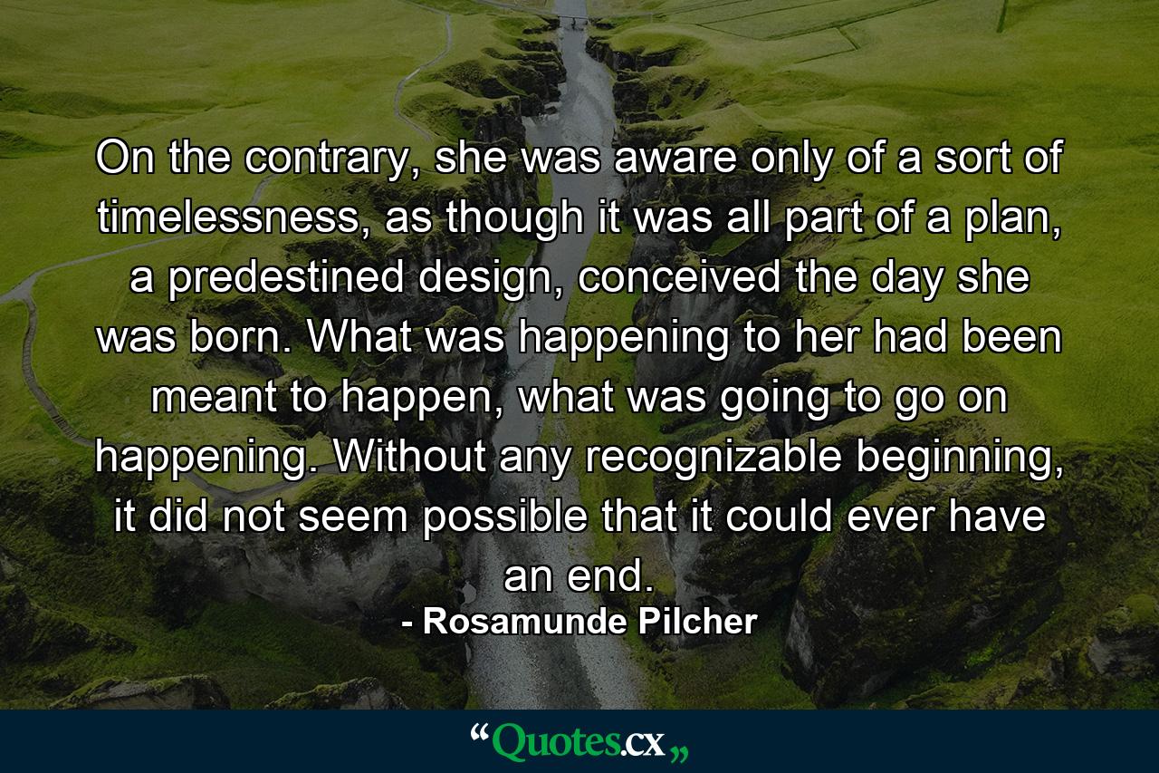 On the contrary, she was aware only of a sort of timelessness, as though it was all part of a plan, a predestined design, conceived the day she was born. What was happening to her had been meant to happen, what was going to go on happening. Without any recognizable beginning, it did not seem possible that it could ever have an end. - Quote by Rosamunde Pilcher