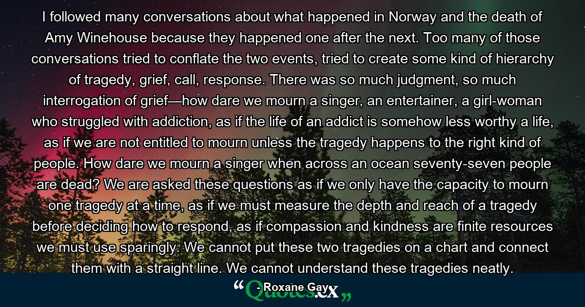 I followed many conversations about what happened in Norway and the death of Amy Winehouse because they happened one after the next. Too many of those conversations tried to conflate the two events, tried to create some kind of hierarchy of tragedy, grief, call, response. There was so much judgment, so much interrogation of grief—how dare we mourn a singer, an entertainer, a girl-woman who struggled with addiction, as if the life of an addict is somehow less worthy a life, as if we are not entitled to mourn unless the tragedy happens to the right kind of people. How dare we mourn a singer when across an ocean seventy-seven people are dead? We are asked these questions as if we only have the capacity to mourn one tragedy at a time, as if we must measure the depth and reach of a tragedy before deciding how to respond, as if compassion and kindness are finite resources we must use sparingly. We cannot put these two tragedies on a chart and connect them with a straight line. We cannot understand these tragedies neatly. - Quote by Roxane Gay