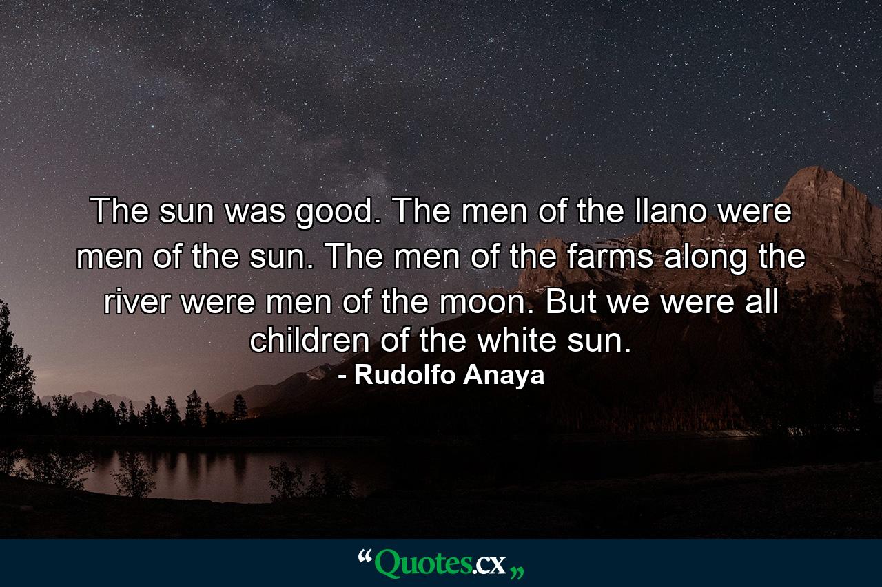 The sun was good. The men of the llano were men of the sun. The men of the farms along the river were men of the moon. But we were all children of the white sun. - Quote by Rudolfo Anaya