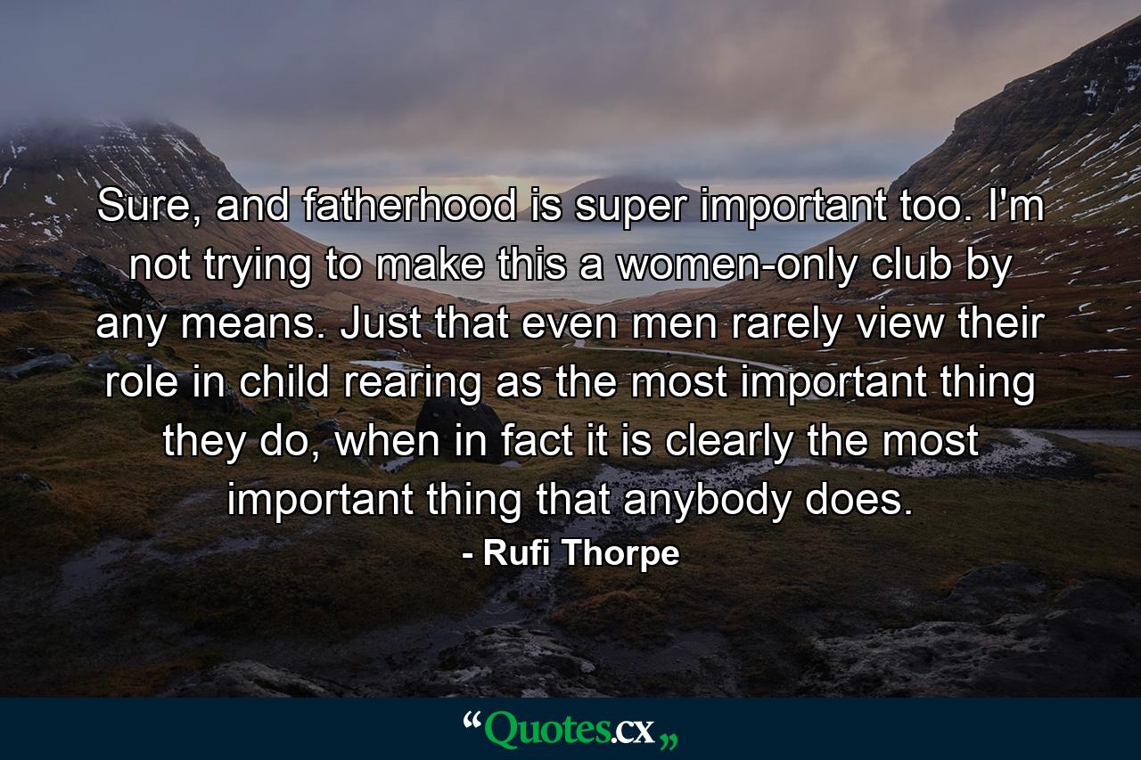 Sure, and fatherhood is super important too. I'm not trying to make this a women-only club by any means. Just that even men rarely view their role in child rearing as the most important thing they do, when in fact it is clearly the most important thing that anybody does. - Quote by Rufi Thorpe