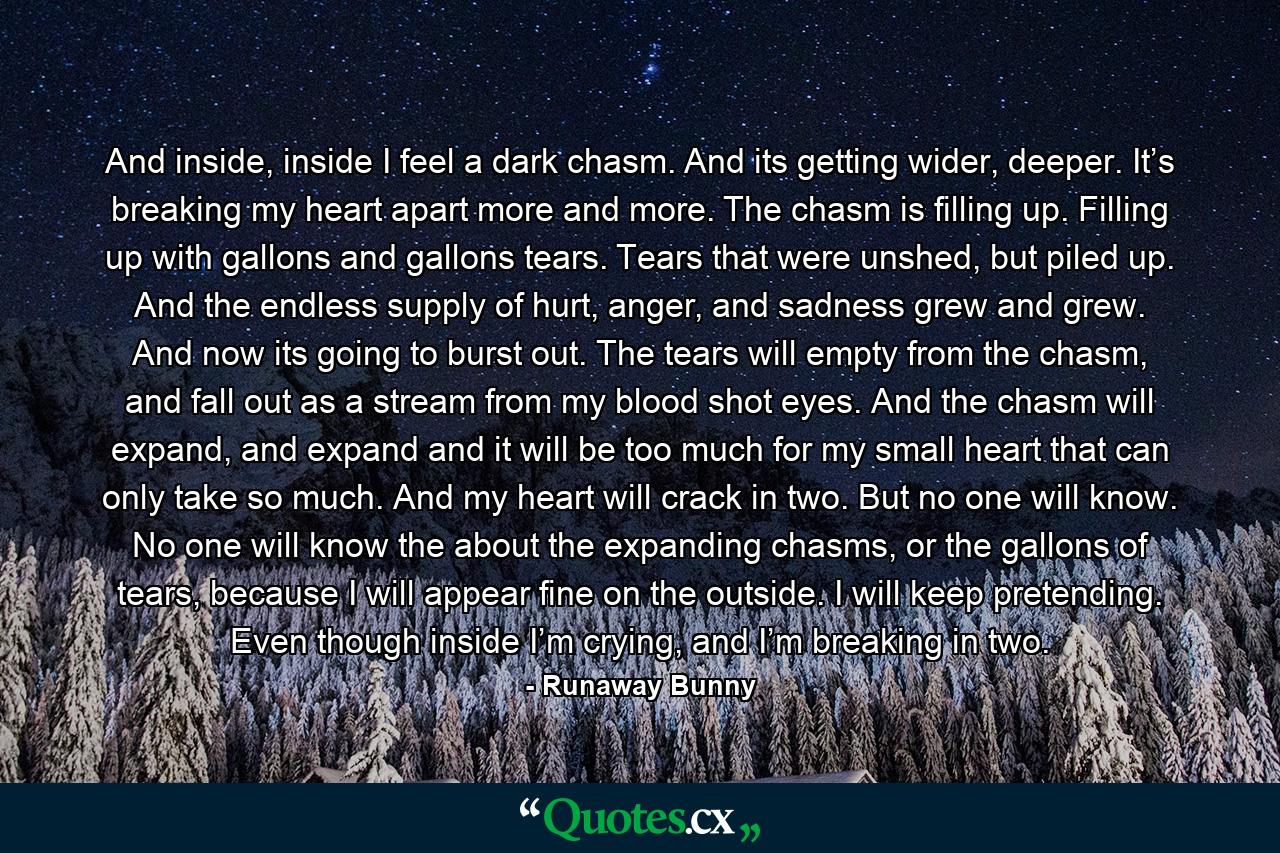 And inside, inside I feel a dark chasm. And its getting wider, deeper. It’s breaking my heart apart more and more. The chasm is filling up. Filling up with gallons and gallons tears. Tears that were unshed, but piled up. And the endless supply of hurt, anger, and sadness grew and grew. And now its going to burst out. The tears will empty from the chasm, and fall out as a stream from my blood shot eyes. And the chasm will expand, and expand and it will be too much for my small heart that can only take so much. And my heart will crack in two. But no one will know. No one will know the about the expanding chasms, or the gallons of tears, because I will appear fine on the outside. I will keep pretending. Even though inside I’m crying, and I’m breaking in two. - Quote by Runaway Bunny