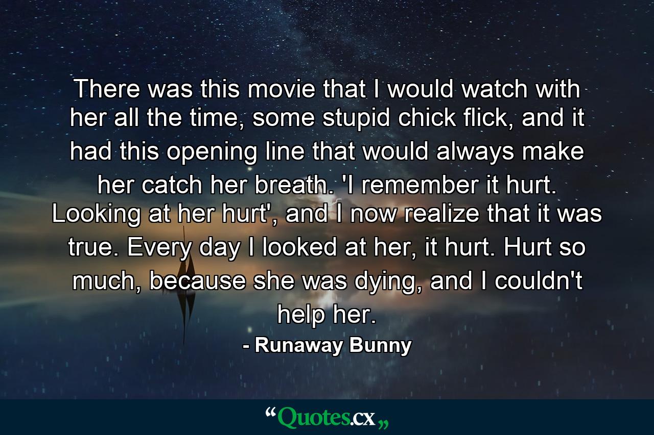 There was this movie that I would watch with her all the time, some stupid chick flick, and it had this opening line that would always make her catch her breath. 'I remember it hurt. Looking at her hurt', and I now realize that it was true. Every day I looked at her, it hurt. Hurt so much, because she was dying, and I couldn't help her. - Quote by Runaway Bunny