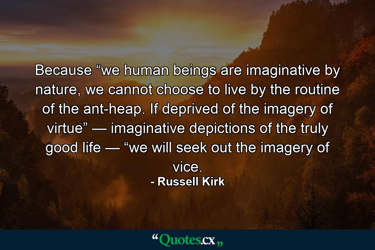 Because “we human beings are imaginative by nature, we cannot choose to live by the routine of the ant-heap. If deprived of the imagery of virtue” — imaginative depictions of the truly good life — “we will seek out the imagery of vice. - Quote by Russell Kirk