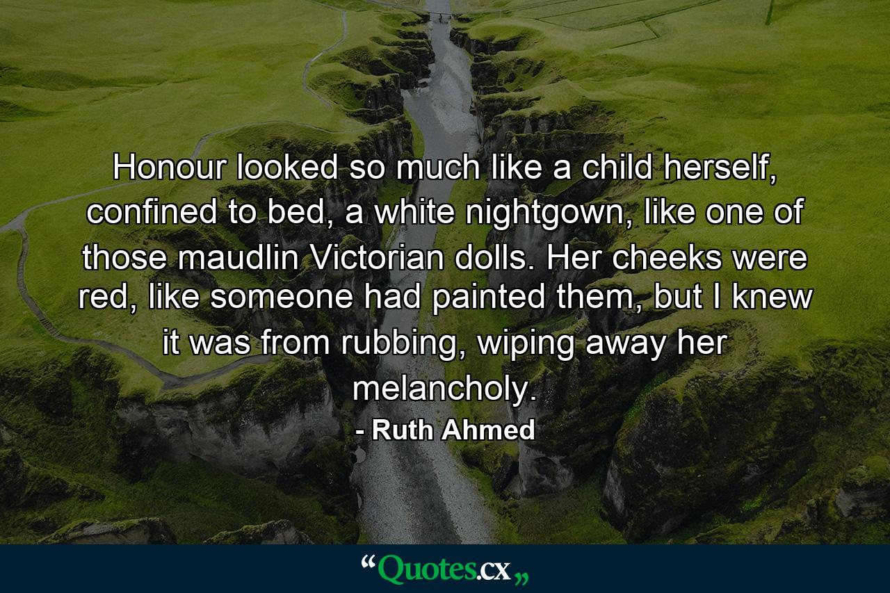 Honour looked so much like a child herself, confined to bed, a white nightgown, like one of those maudlin Victorian dolls. Her cheeks were red, like someone had painted them, but I knew it was from rubbing, wiping away her melancholy. - Quote by Ruth Ahmed