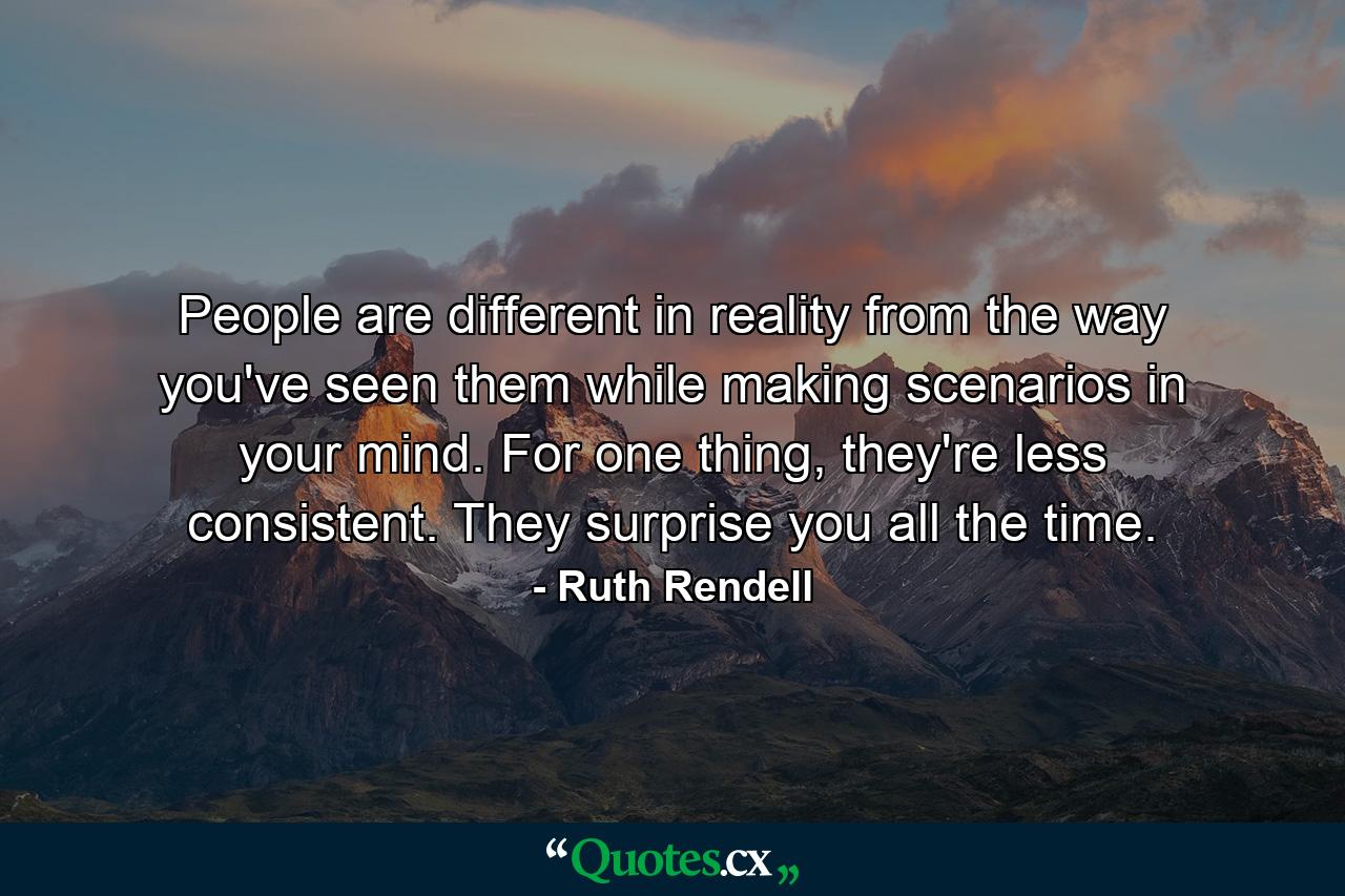 People are different in reality from the way you've seen them while making scenarios in your mind. For one thing, they're less consistent. They surprise you all the time. - Quote by Ruth Rendell