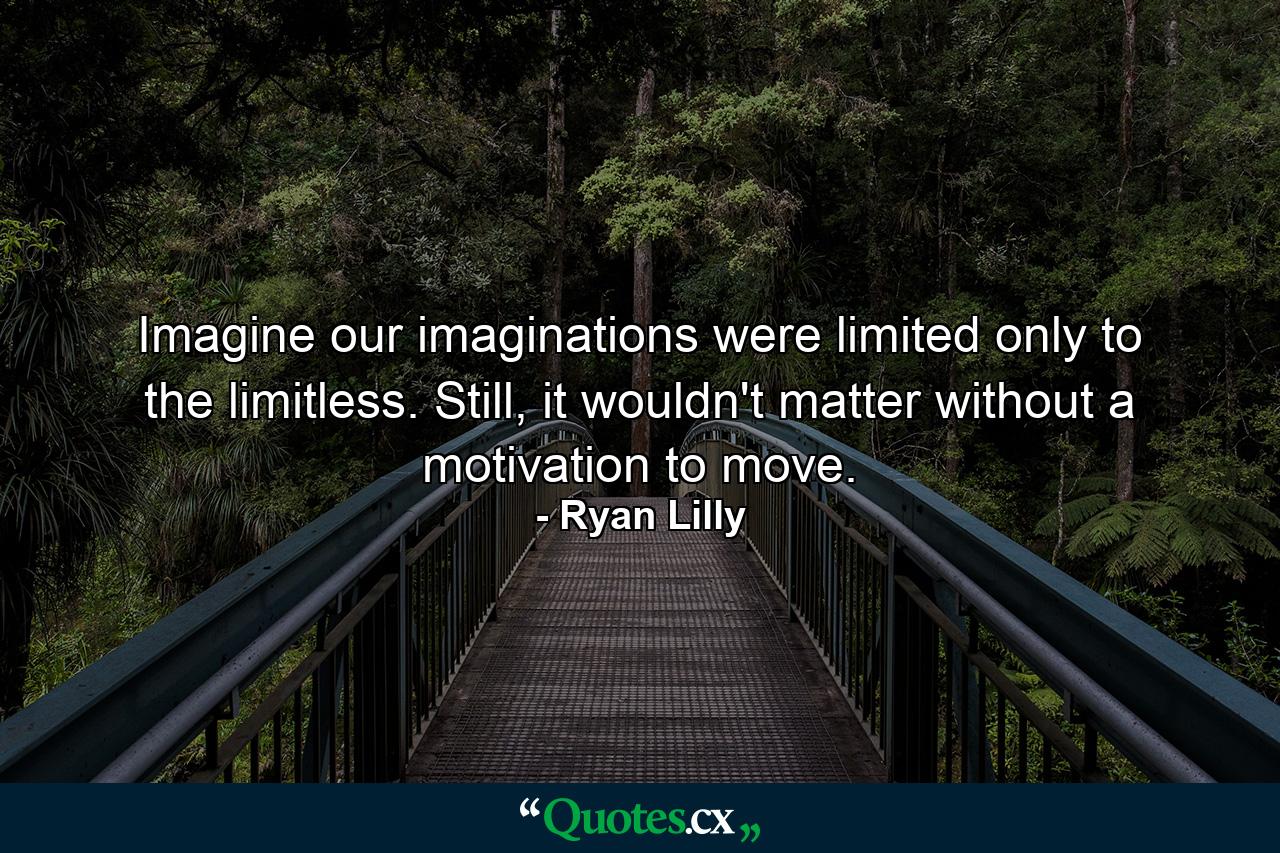 Imagine our imaginations were limited only to the limitless. Still, it wouldn't matter without a motivation to move. - Quote by Ryan Lilly