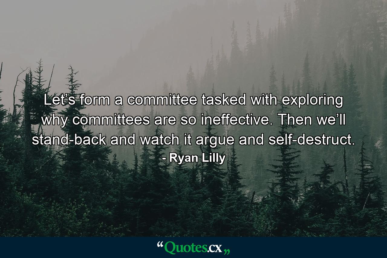 Let’s form a committee tasked with exploring why committees are so ineffective. Then we’ll stand-back and watch it argue and self-destruct. - Quote by Ryan Lilly