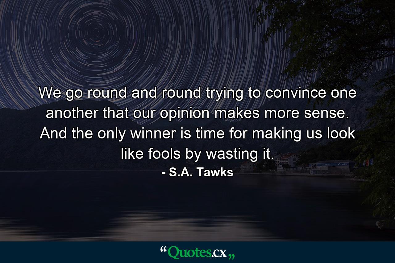 We go round and round trying to convince one another that our opinion makes more sense. And the only winner is time for making us look like fools by wasting it. - Quote by S.A. Tawks