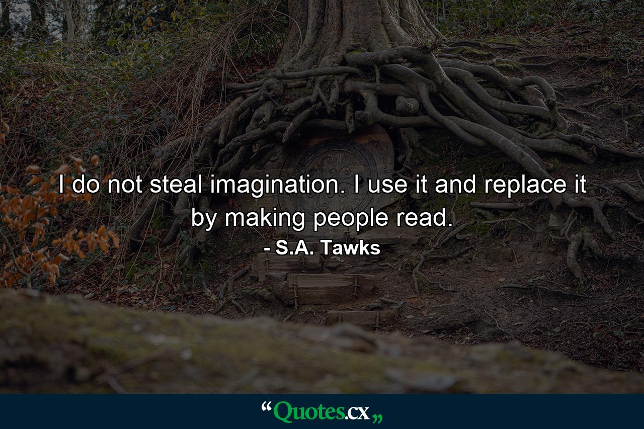 I do not steal imagination. I use it and replace it by making people read. - Quote by S.A. Tawks