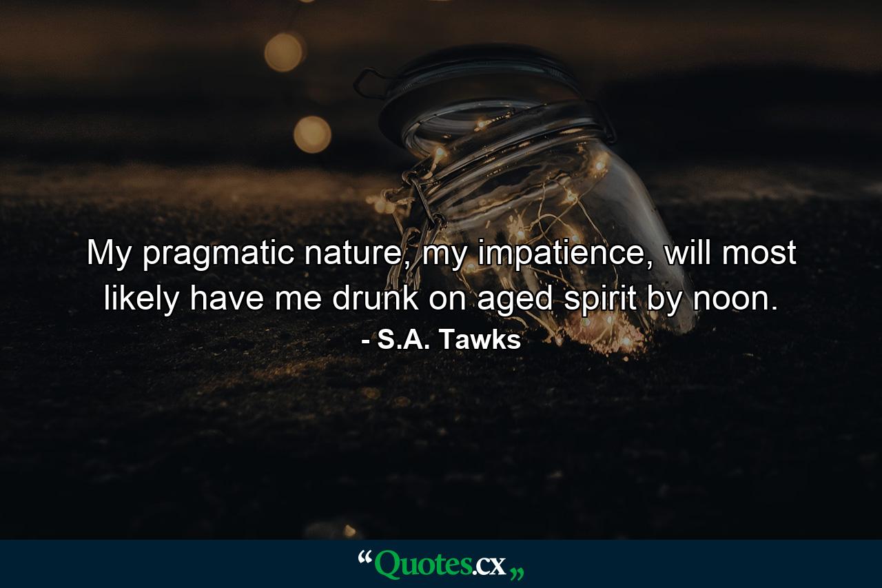 My pragmatic nature, my impatience, will most likely have me drunk on aged spirit by noon. - Quote by S.A. Tawks