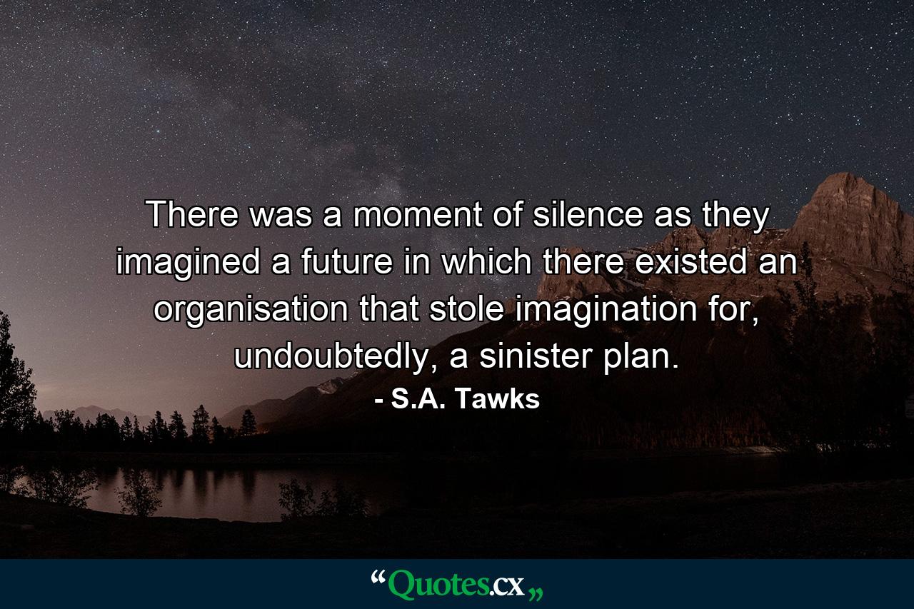 There was a moment of silence as they imagined a future in which there existed an organisation that stole imagination for, undoubtedly, a sinister plan. - Quote by S.A. Tawks