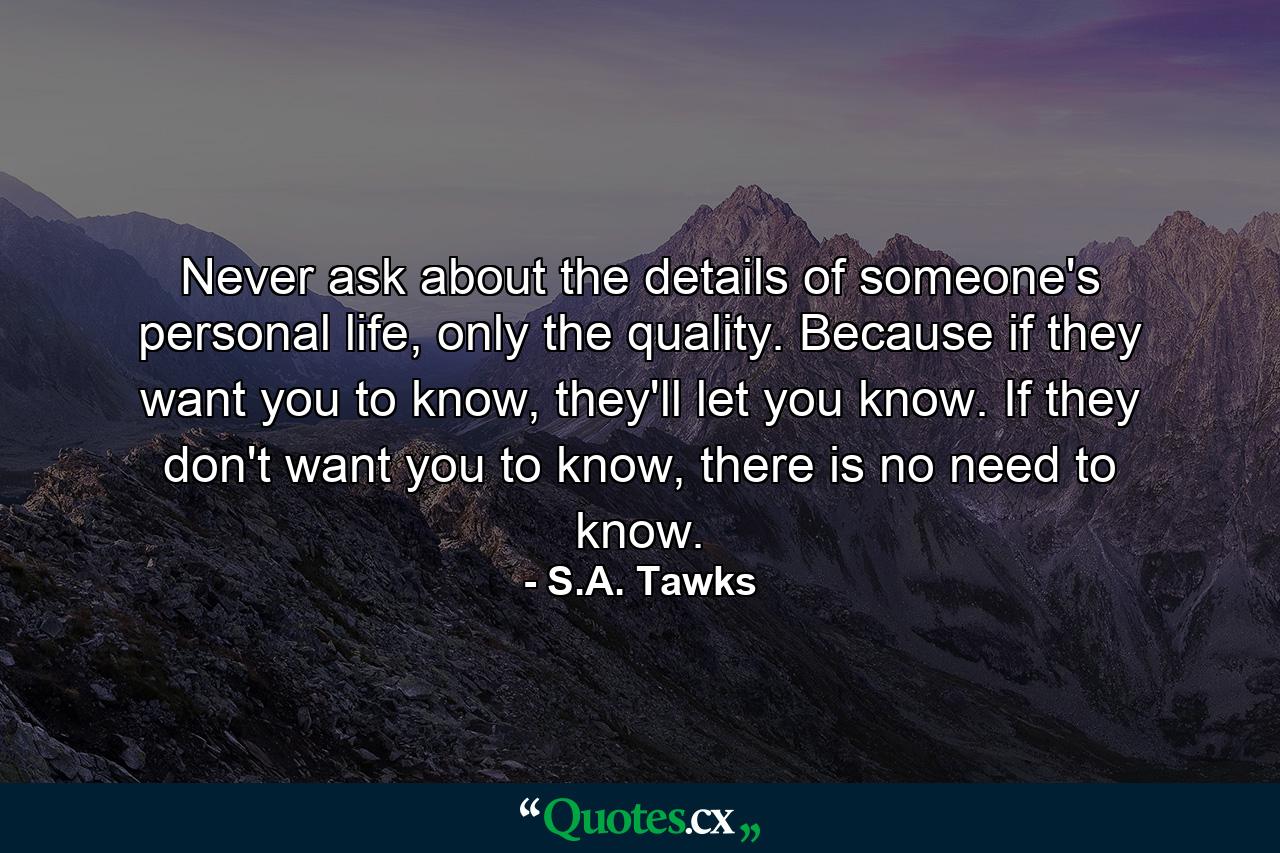 Never ask about the details of someone's personal life, only the quality. Because if they want you to know, they'll let you know. If they don't want you to know, there is no need to know. - Quote by S.A. Tawks