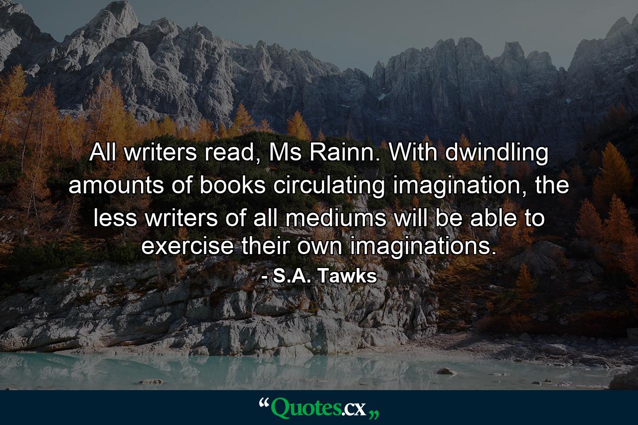 All writers read, Ms Rainn. With dwindling amounts of books circulating imagination, the less writers of all mediums will be able to exercise their own imaginations. - Quote by S.A. Tawks