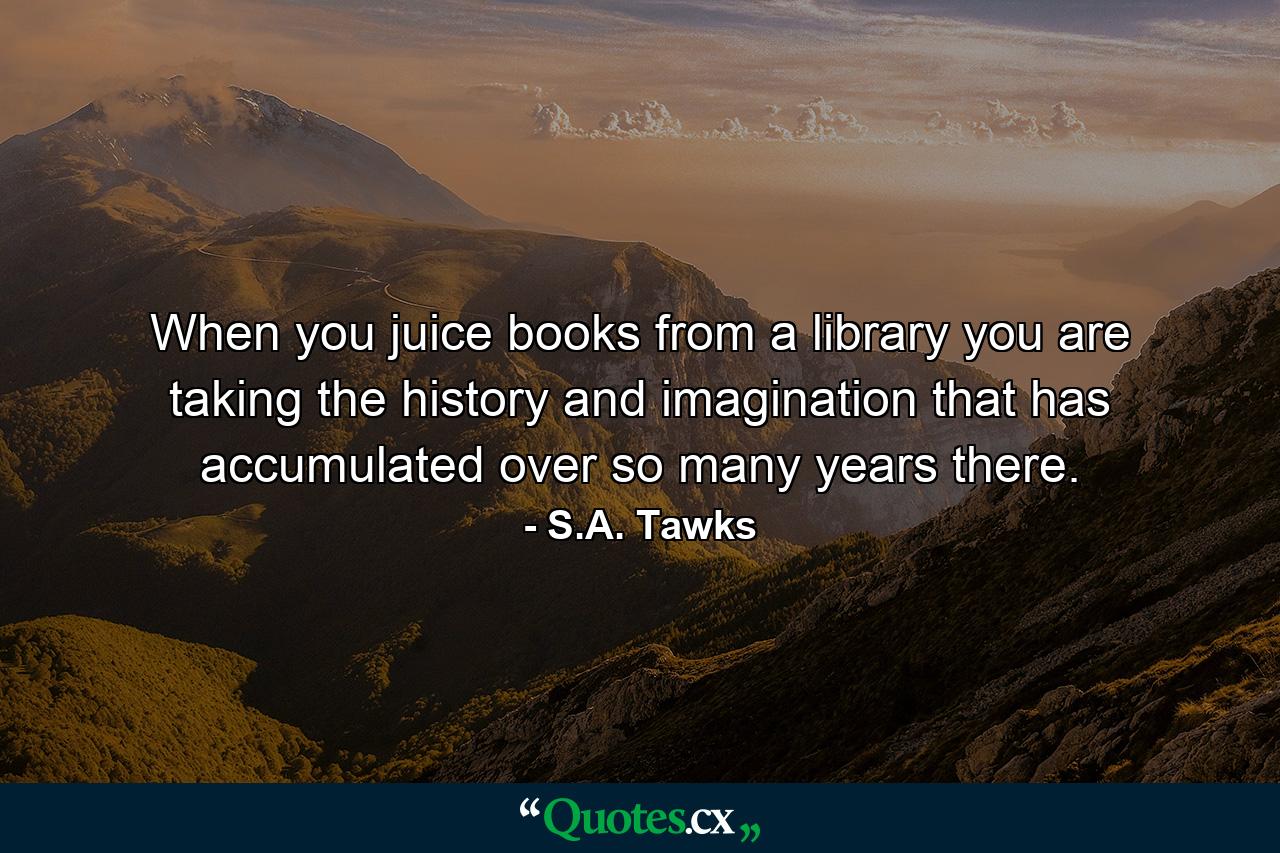 When you juice books from a library you are taking the history and imagination that has accumulated over so many years there. - Quote by S.A. Tawks