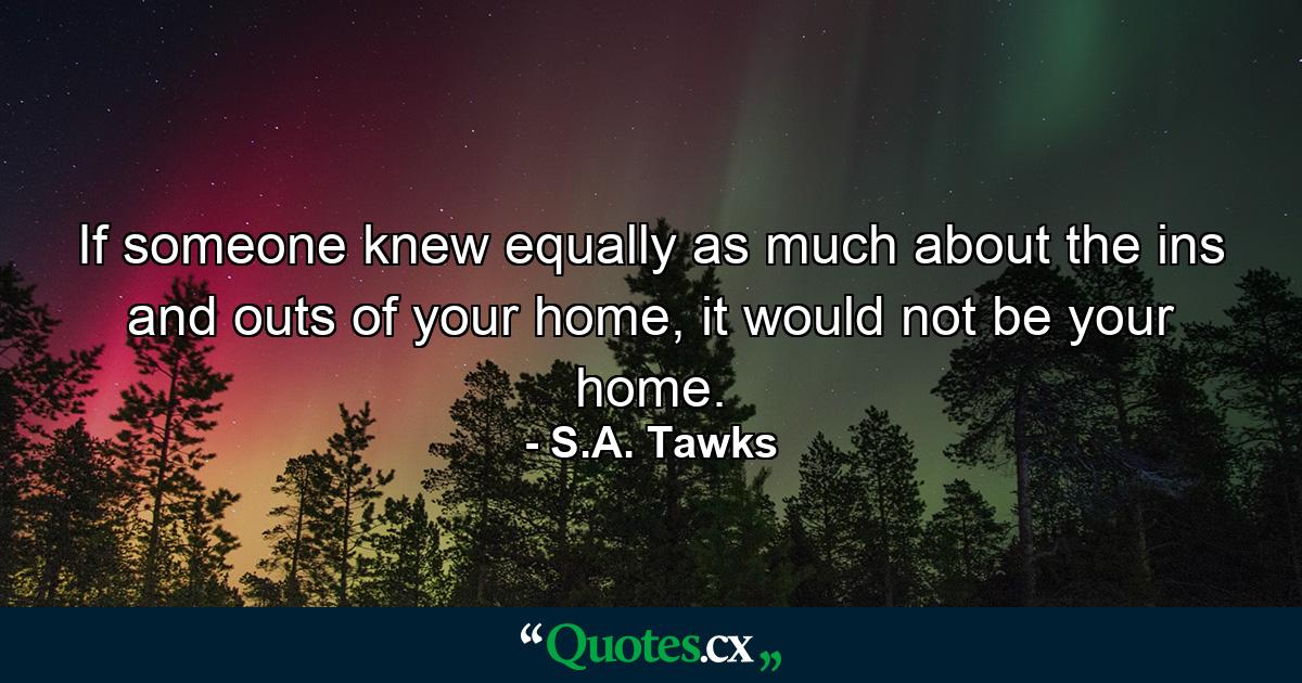 If someone knew equally as much about the ins and outs of your home, it would not be your home. - Quote by S.A. Tawks