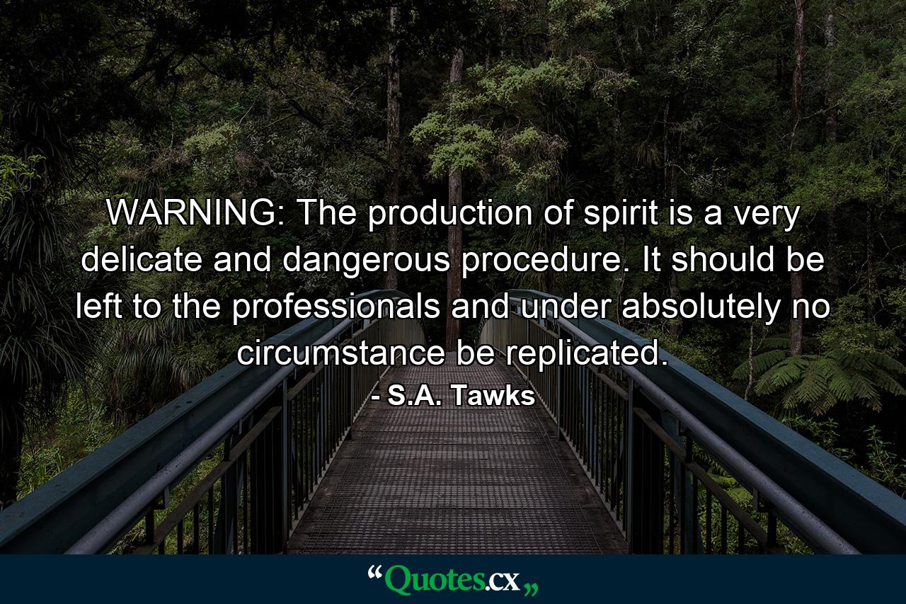 WARNING: The production of spirit is a very delicate and dangerous procedure. It should be left to the professionals and under absolutely no circumstance be replicated. - Quote by S.A. Tawks