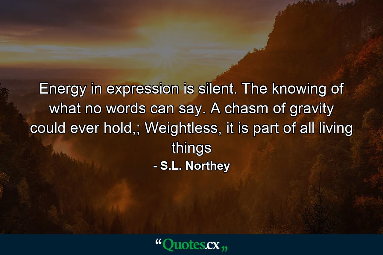 Energy in expression is silent. The knowing of what no words can say. A chasm of gravity could ever hold,; Weightless, it is part of all living things - Quote by S.L. Northey