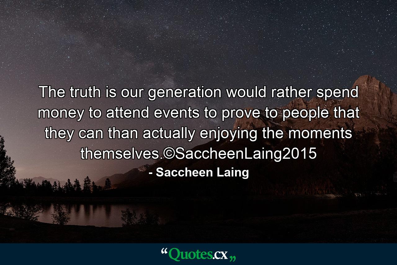 The truth is our generation would rather spend money to attend events to prove to people that they can than actually enjoying the moments themselves.©SaccheenLaing2015 - Quote by Saccheen Laing