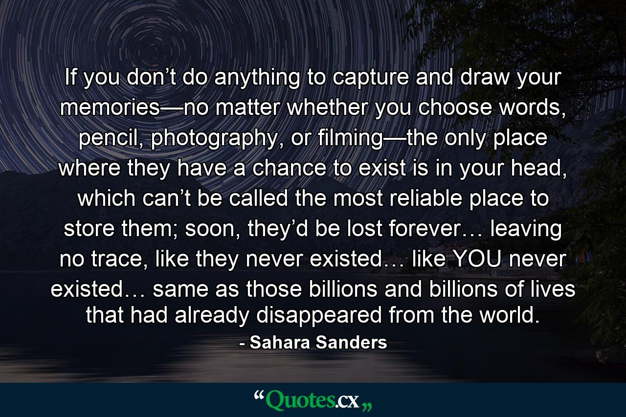 If you don’t do anything to capture and draw your memories—no matter whether you choose words, pencil, photography, or filming—the only place where they have a chance to exist is in your head, which can’t be called the most reliable place to store them; soon, they’d be lost forever… leaving no trace, like they never existed… like YOU never existed… same as those billions and billions of lives that had already disappeared from the world. - Quote by Sahara Sanders