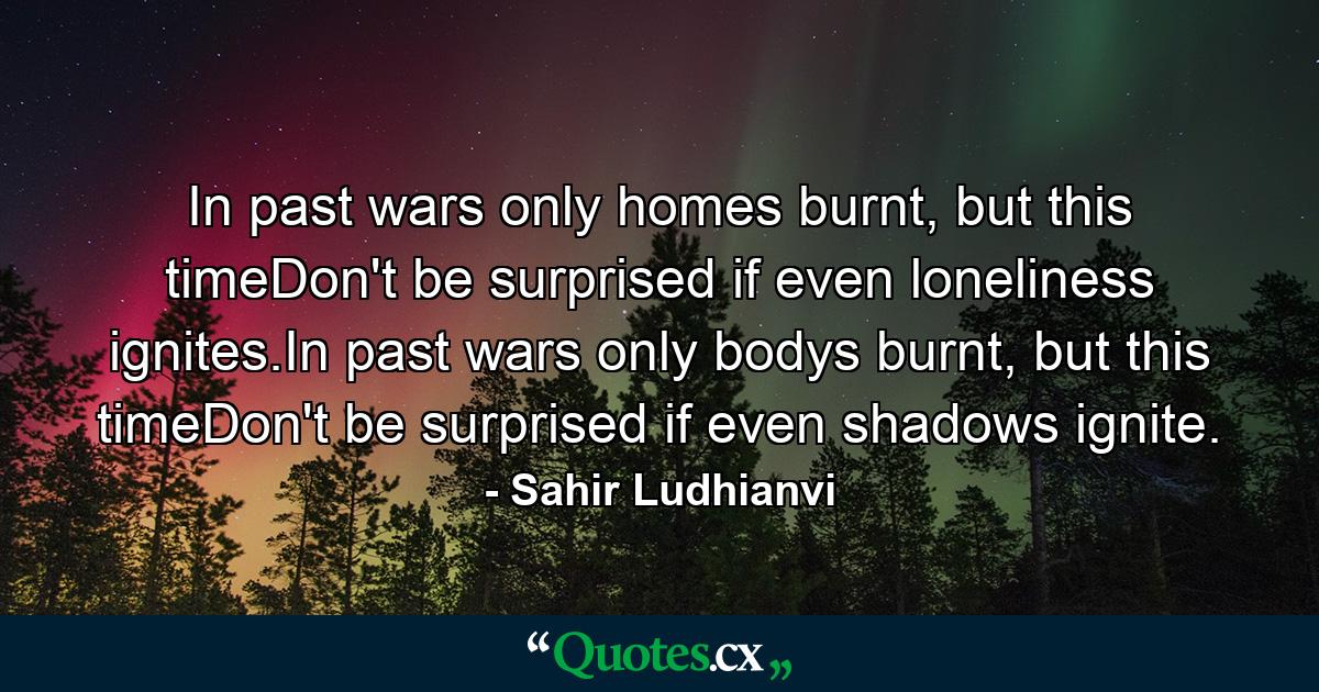 In past wars only homes burnt, but this timeDon't be surprised if even loneliness ignites.In past wars only bodys burnt, but this timeDon't be surprised if even shadows ignite. - Quote by Sahir Ludhianvi