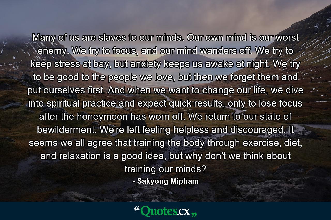 Many of us are slaves to our minds. Our own mind is our worst enemy. We try to focus, and our mind wanders off. We try to keep stress at bay, but anxiety keeps us awake at night. We try to be good to the people we love, but then we forget them and put ourselves first. And when we want to change our life, we dive into spiritual practice and expect quick results, only to lose focus after the honeymoon has worn off. We return to our state of bewilderment. We're left feeling helpless and discouraged. It seems we all agree that training the body through exercise, diet, and relaxation is a good idea, but why don't we think about training our minds? - Quote by Sakyong Mipham