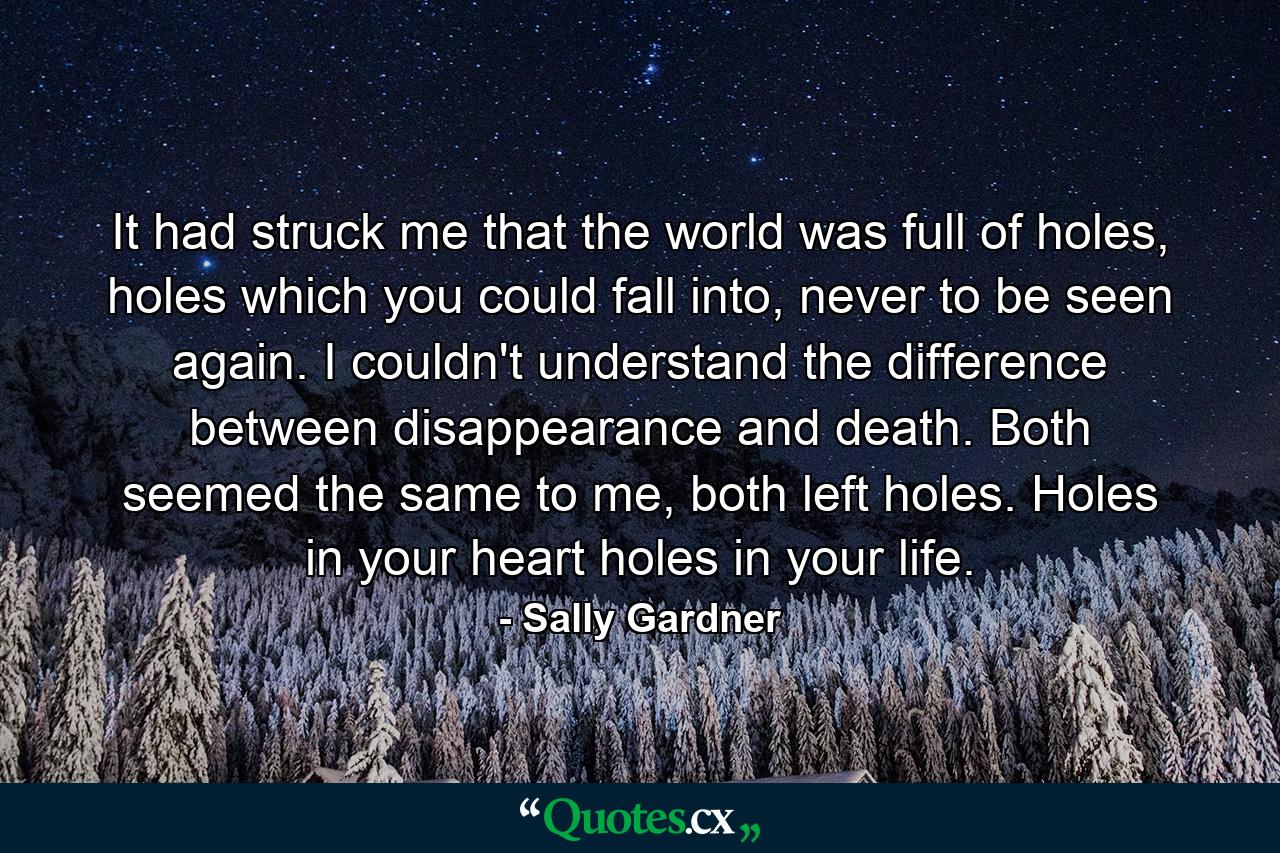 It had struck me that the world was full of holes, holes which you could fall into, never to be seen again. I couldn't understand the difference between disappearance and death. Both seemed the same to me, both left holes. Holes in your heart holes in your life. - Quote by Sally Gardner