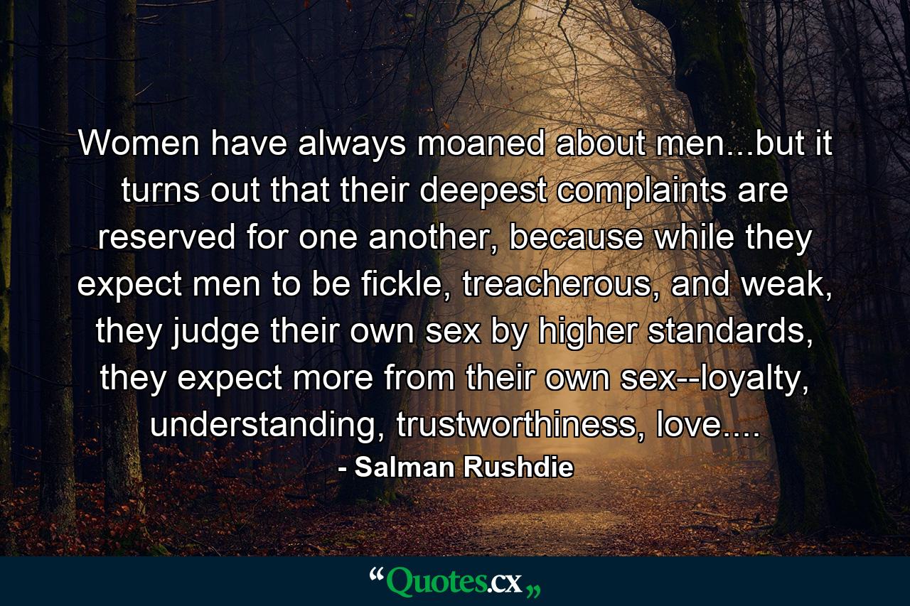 Women have always moaned about men...but it turns out that their deepest complaints are reserved for one another, because while they expect men to be fickle, treacherous, and weak, they judge their own sex by higher standards, they expect more from their own sex--loyalty, understanding, trustworthiness, love.... - Quote by Salman Rushdie