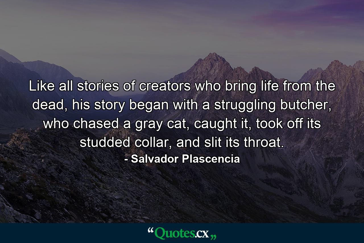 Like all stories of creators who bring life from the dead, his story began with a struggling butcher, who chased a gray cat, caught it, took off its studded collar, and slit its throat. - Quote by Salvador Plascencia