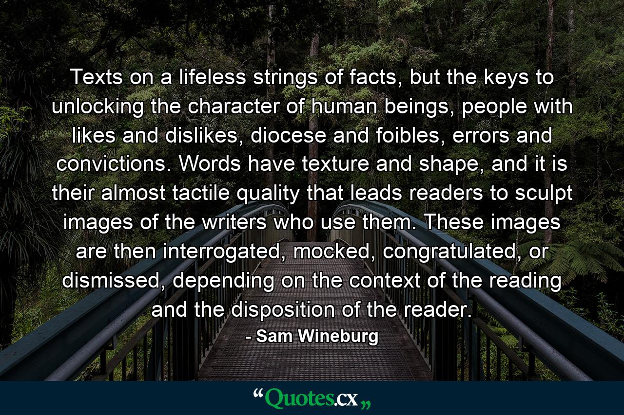 Texts on a lifeless strings of facts, but the keys to unlocking the character of human beings, people with likes and dislikes, diocese and foibles, errors and convictions. Words have texture and shape, and it is their almost tactile quality that leads readers to sculpt images of the writers who use them. These images are then interrogated, mocked, congratulated, or dismissed, depending on the context of the reading and the disposition of the reader. - Quote by Sam Wineburg