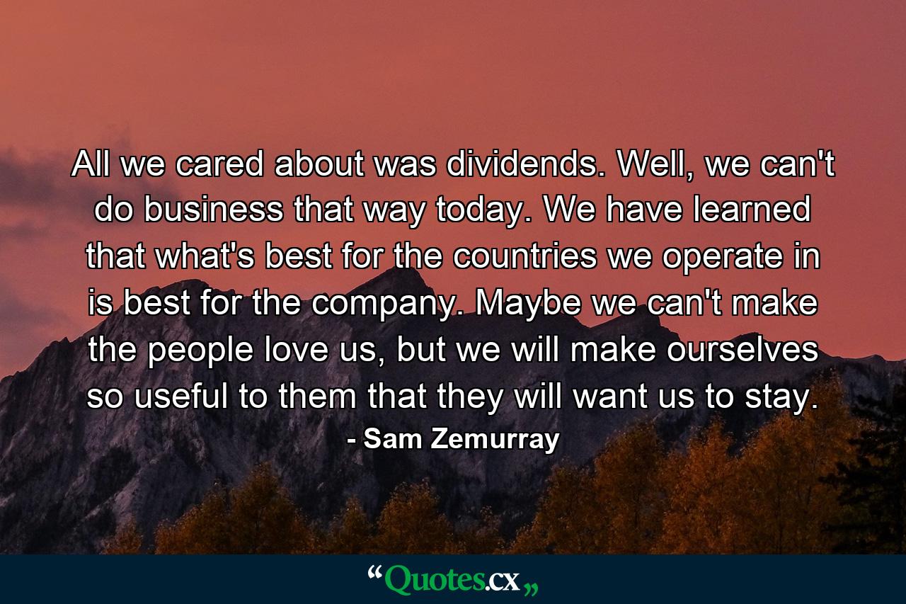 All we cared about was dividends. Well, we can't do business that way today. We have learned that what's best for the countries we operate in is best for the company. Maybe we can't make the people love us, but we will make ourselves so useful to them that they will want us to stay. - Quote by Sam Zemurray