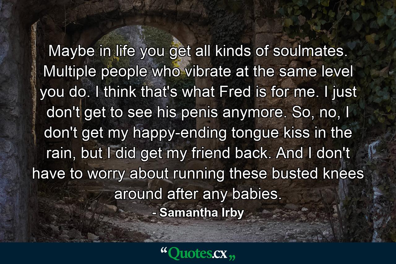 Maybe in life you get all kinds of soulmates. Multiple people who vibrate at the same level you do. I think that's what Fred is for me. I just don't get to see his penis anymore. So, no, I don't get my happy-ending tongue kiss in the rain, but I did get my friend back. And I don't have to worry about running these busted knees around after any babies. - Quote by Samantha Irby