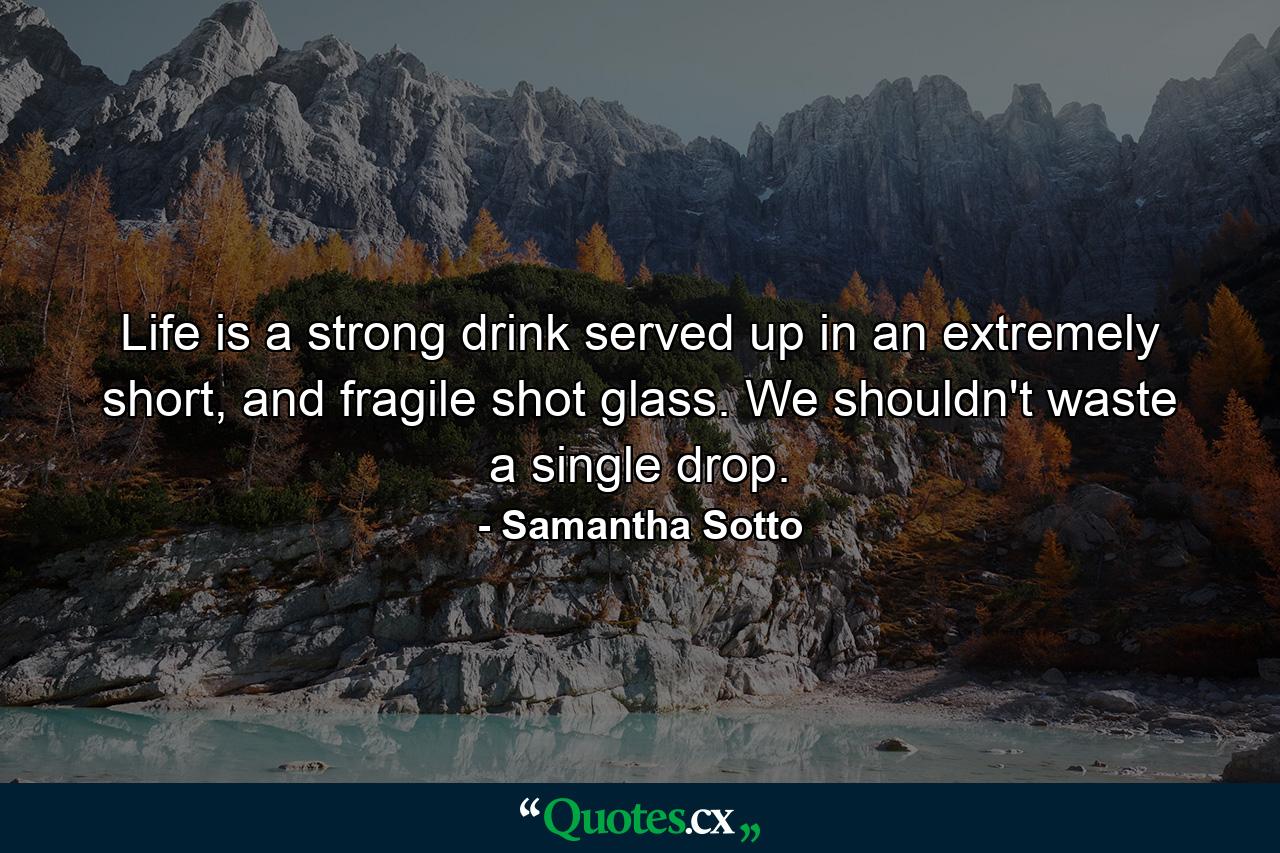 Life is a strong drink served up in an extremely short, and fragile shot glass. We shouldn't waste a single drop. - Quote by Samantha Sotto