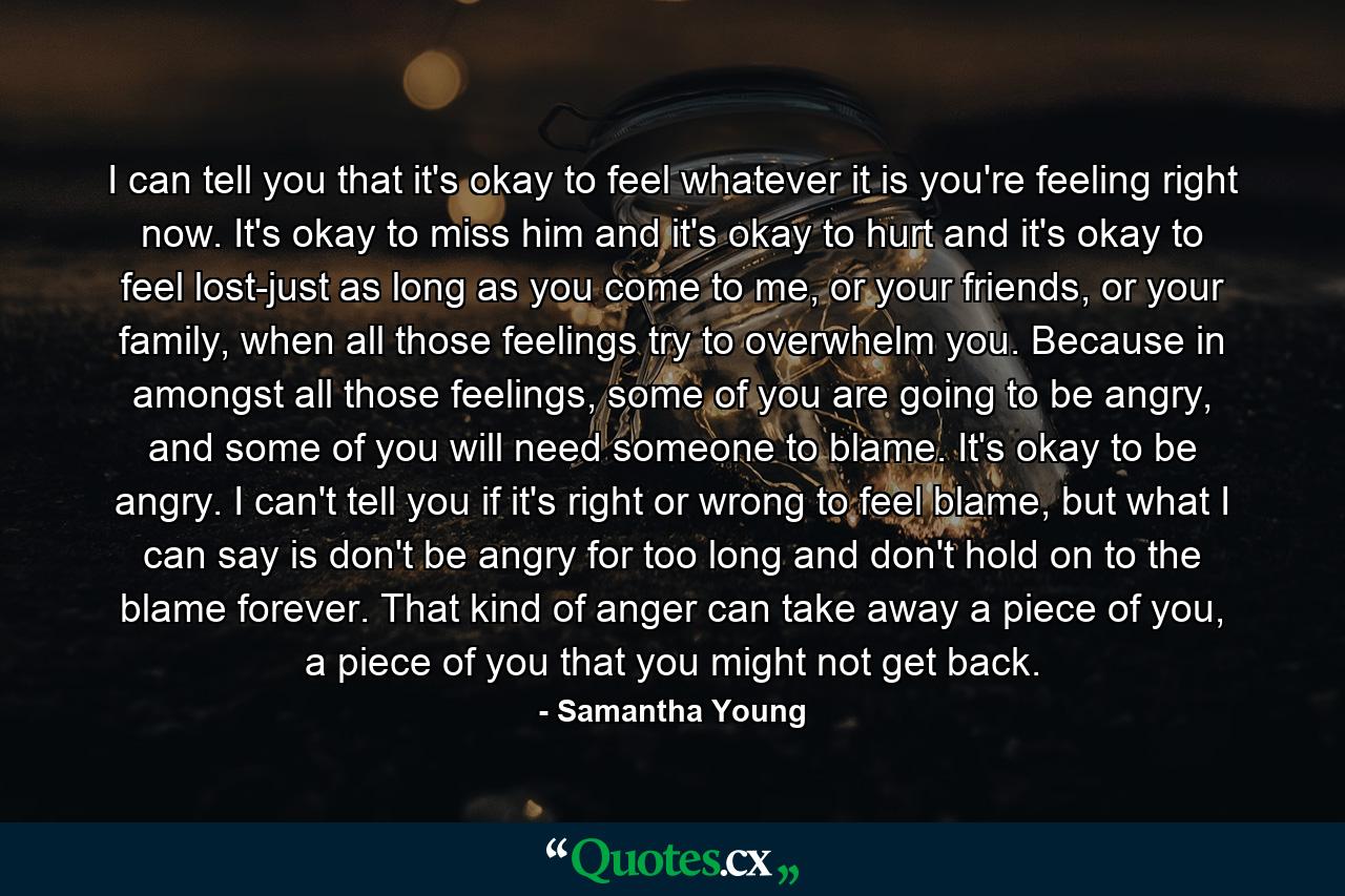 I can tell you that it's okay to feel whatever it is you're feeling right now. It's okay to miss him and it's okay to hurt and it's okay to feel lost-just as long as you come to me, or your friends, or your family, when all those feelings try to overwhelm you. Because in amongst all those feelings, some of you are going to be angry, and some of you will need someone to blame. It's okay to be angry. I can't tell you if it's right or wrong to feel blame, but what I can say is don't be angry for too long and don't hold on to the blame forever. That kind of anger can take away a piece of you, a piece of you that you might not get back. - Quote by Samantha Young