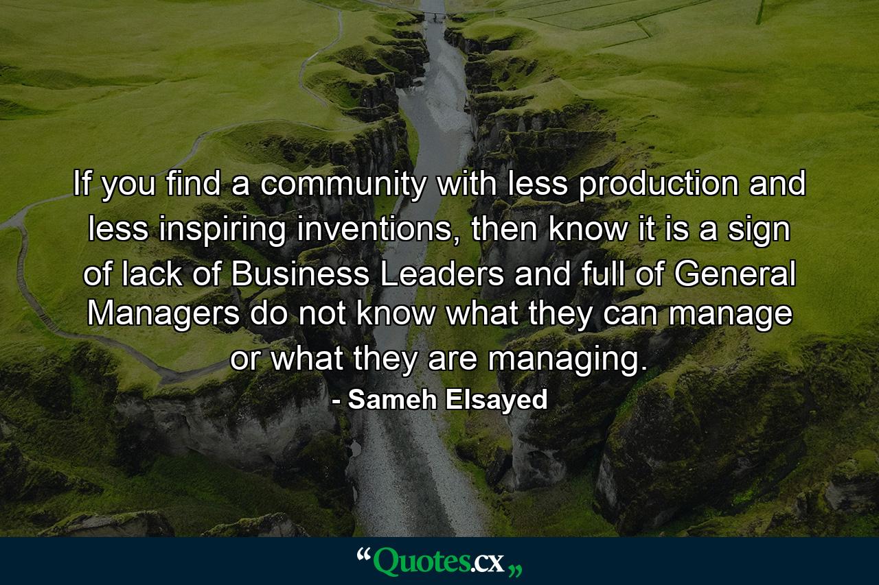 If you find a community with less production and less inspiring inventions, then know it is a sign of lack of Business Leaders and full of General Managers do not know what they can manage or what they are managing. - Quote by Sameh Elsayed