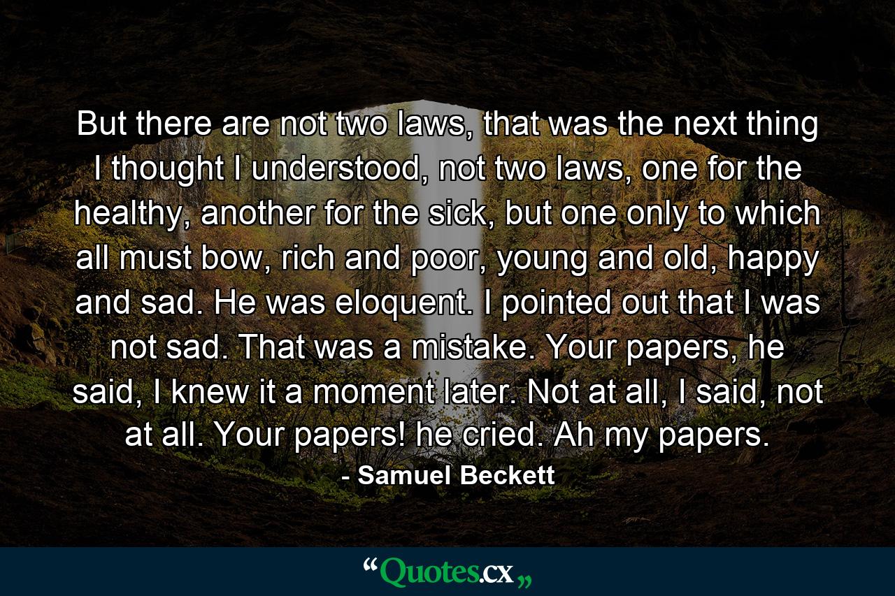 But there are not two laws, that was the next thing I thought I understood, not two laws, one for the healthy, another for the sick, but one only to which all must bow, rich and poor, young and old, happy and sad. He was eloquent. I pointed out that I was not sad. That was a mistake. Your papers, he said, I knew it a moment later. Not at all, I said, not at all. Your papers! he cried. Ah my papers. - Quote by Samuel Beckett