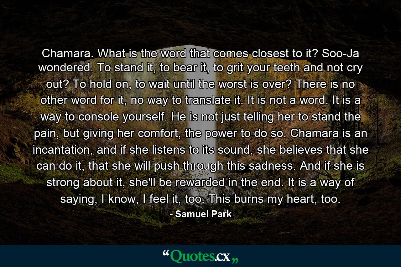 Chamara. What is the word that comes closest to it? Soo-Ja wondered. To stand it, to bear it, to grit your teeth and not cry out? To hold on, to wait until the worst is over? There is no other word for it, no way to translate it. It is not a word. It is a way to console yourself. He is not just telling her to stand the pain, but giving her comfort, the power to do so. Chamara is an incantation, and if she listens to its sound, she believes that she can do it, that she will push through this sadness. And if she is strong about it, she'll be rewarded in the end. It is a way of saying, I know, I feel it, too. This burns my heart, too. - Quote by Samuel Park