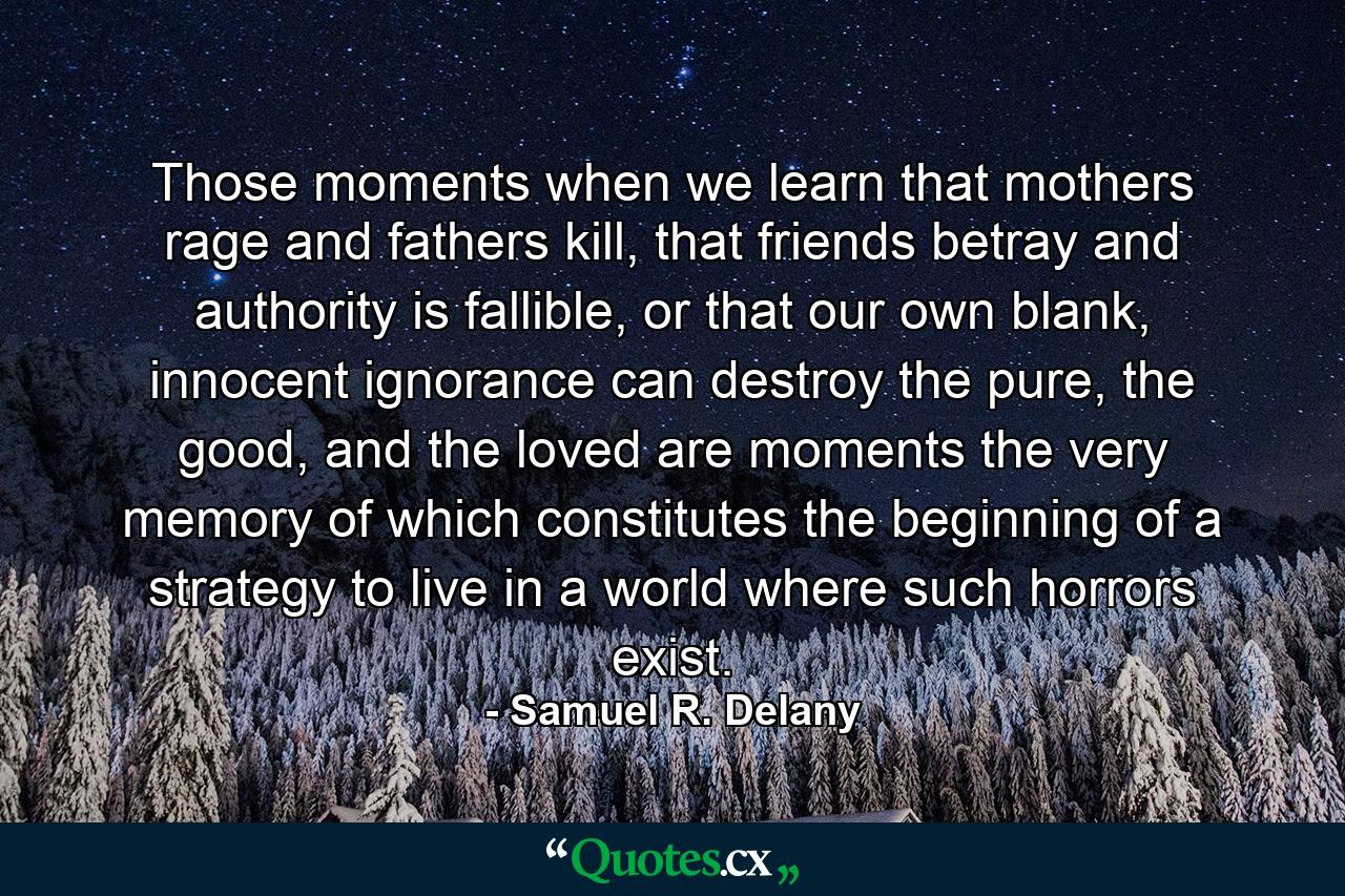 Those moments when we learn that mothers rage and fathers kill, that friends betray and authority is fallible, or that our own blank, innocent ignorance can destroy the pure, the good, and the loved are moments the very memory of which constitutes the beginning of a strategy to live in a world where such horrors exist. - Quote by Samuel R. Delany