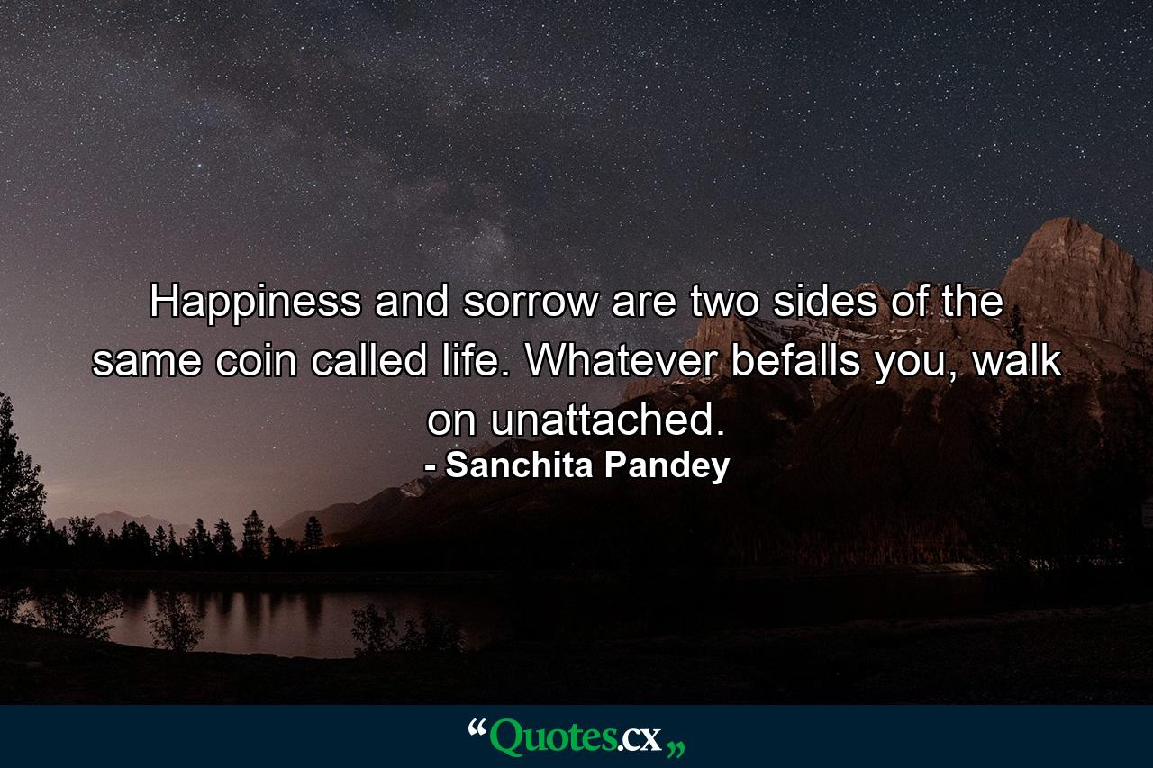 Happiness and sorrow are two sides of the same coin called life. Whatever befalls you, walk on unattached. - Quote by Sanchita Pandey