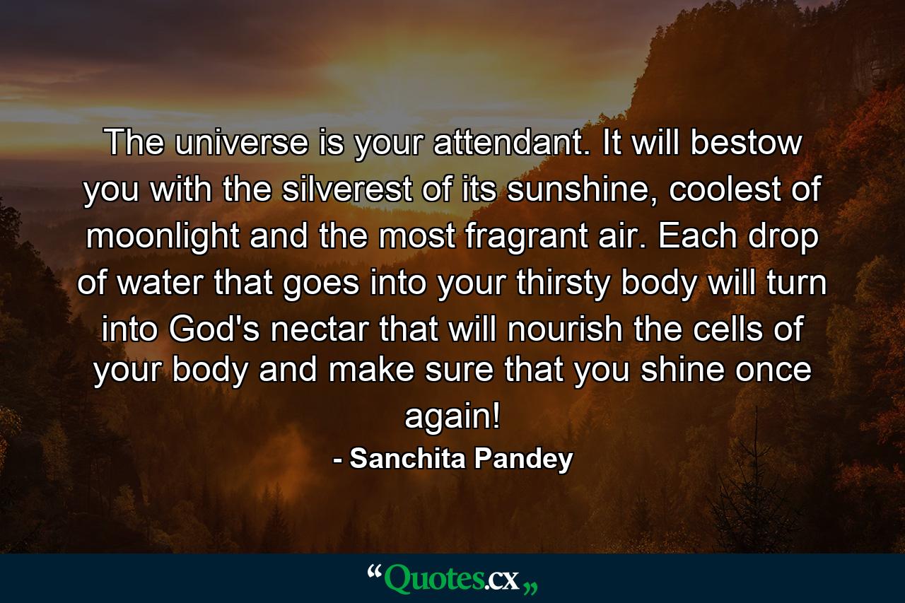 The universe is your attendant. It will bestow you with the silverest of its sunshine, coolest of moonlight and the most fragrant air. Each drop of water that goes into your thirsty body will turn into God's nectar that will nourish the cells of your body and make sure that you shine once again! - Quote by Sanchita Pandey