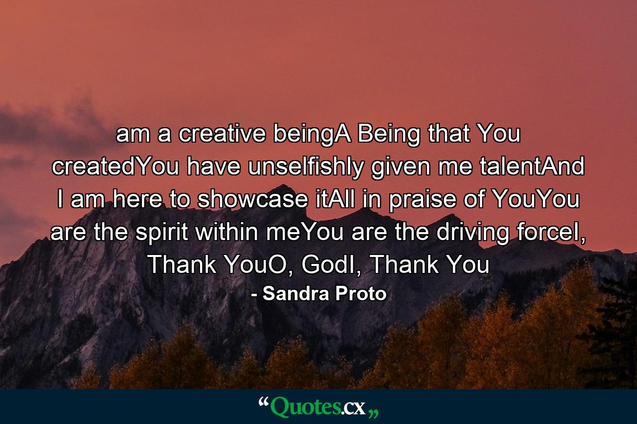 am a creative beingA Being that You createdYou have unselfishly given me talentAnd I am here to showcase itAll in praise of YouYou are the spirit within meYou are the driving forceI, Thank YouO, GodI, Thank You - Quote by Sandra Proto