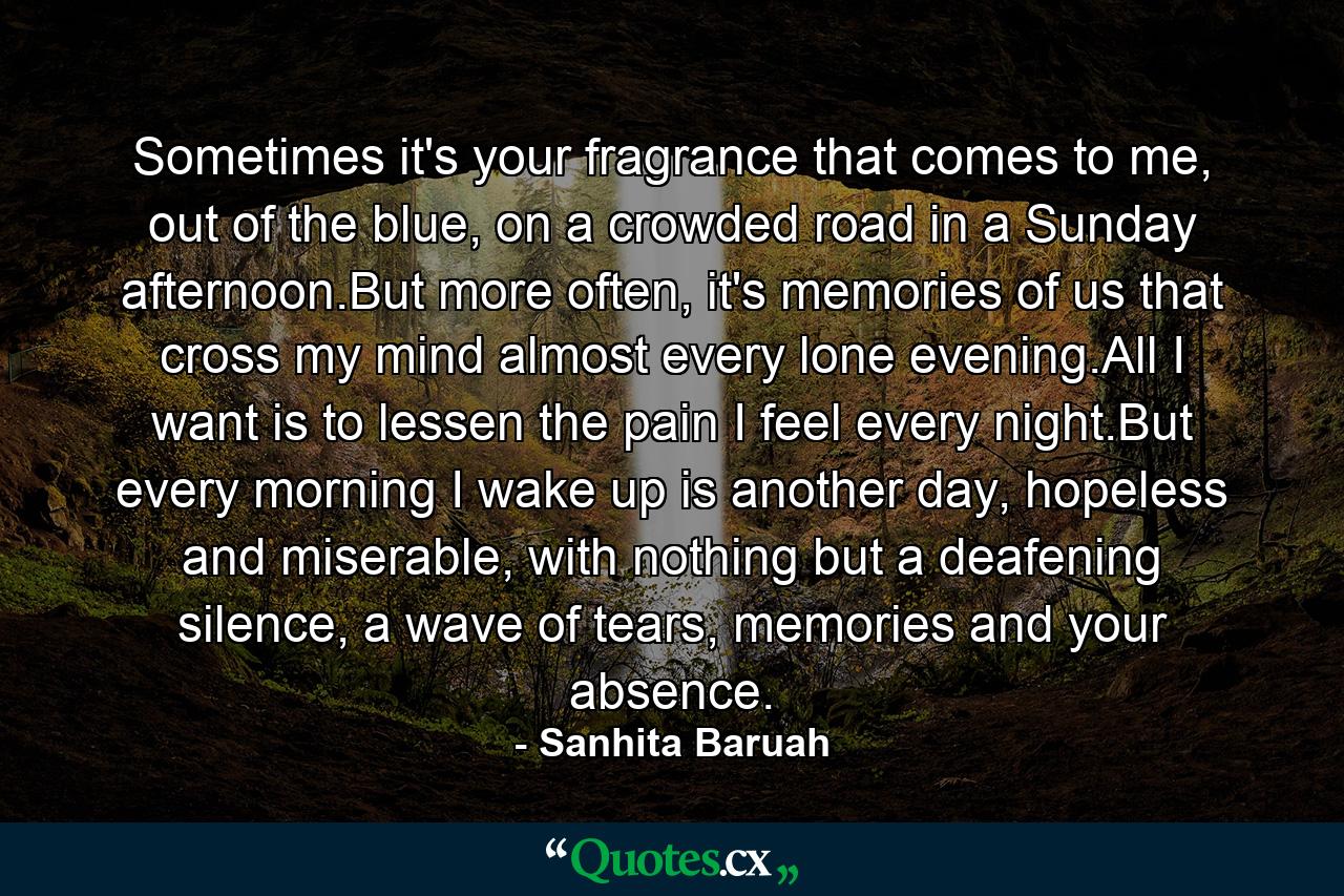 Sometimes it's your fragrance that comes to me, out of the blue, on a crowded road in a Sunday afternoon.But more often, it's memories of us that cross my mind almost every lone evening.All I want is to lessen the pain I feel every night.But every morning I wake up is another day, hopeless and miserable, with nothing but a deafening silence, a wave of tears, memories and your absence. - Quote by Sanhita Baruah