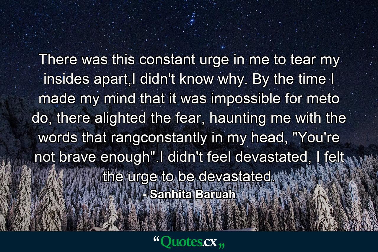 There was this constant urge in me to tear my insides apart,I didn't know why. By the time I made my mind that it was impossible for meto do, there alighted the fear, haunting me with the words that rangconstantly in my head, 